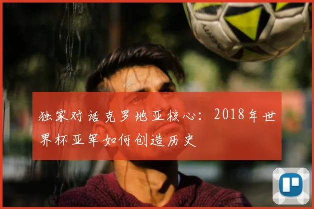 独家对话克罗地亚核心:2018年世界杯亚军如何创造历史