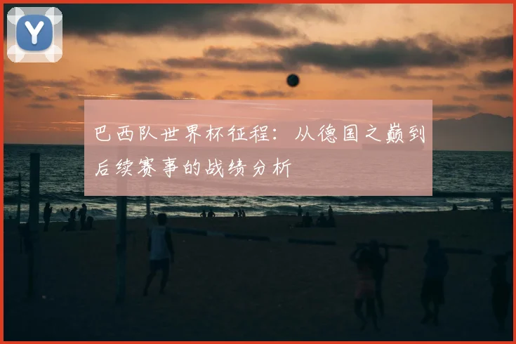 巴西队世界杯征程:从德国之巅到后续赛事的战绩分析