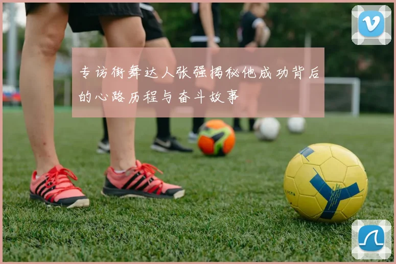 专访街舞达人张强揭秘他成功背后的心路历程与奋斗故事