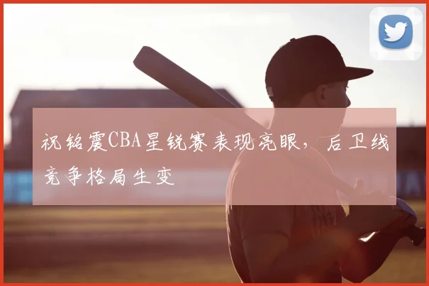 祝铭震CBA星锐赛表现亮眼,后卫线竞争格局生变