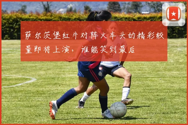 萨尔茨堡红牛对阵火车头的精彩较量即将上演，谁能笑到最后