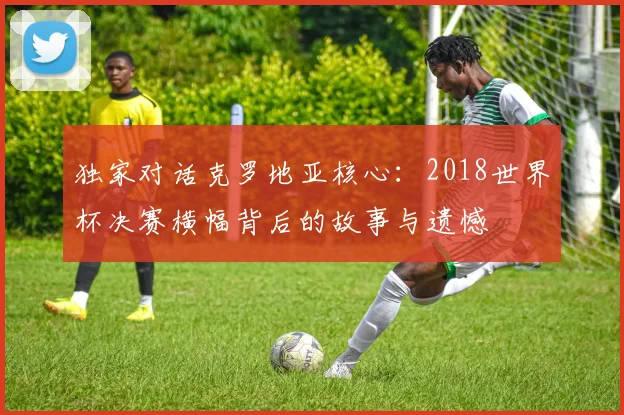 独家对话克罗地亚核心：2018世界杯决赛横幅背后的故事与遗憾