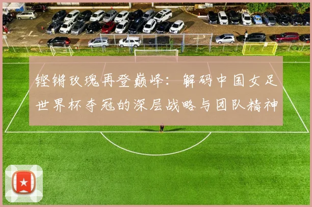 铿锵玫瑰再登巅峰：解码中国女足世界杯夺冠的深层战略与团队精神