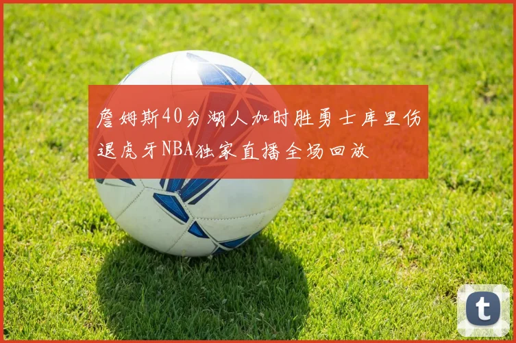詹姆斯40分湖人加时胜勇士库里伤退虎牙NBA独家直播全场回放