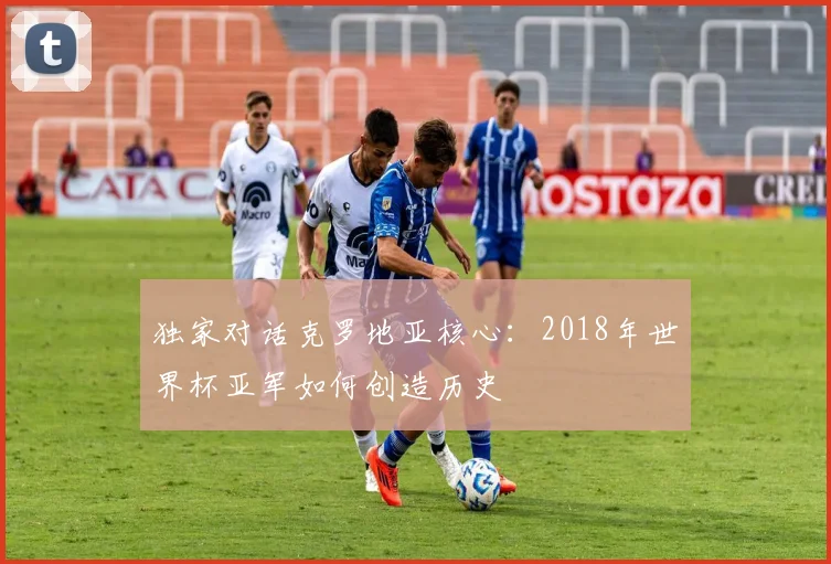 独家对话克罗地亚核心：2018年世界杯亚军如何创造历史
