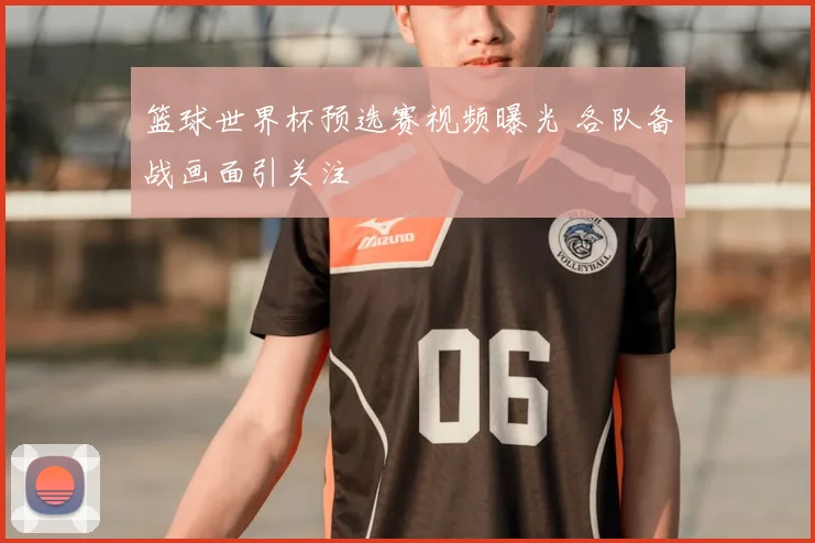 篮球世界杯预选赛视频曝光 各队备战画面引关注