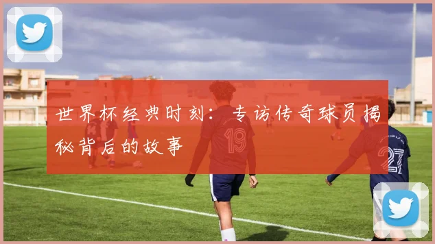 世界杯经典时刻：专访传奇球员揭秘背后的故事