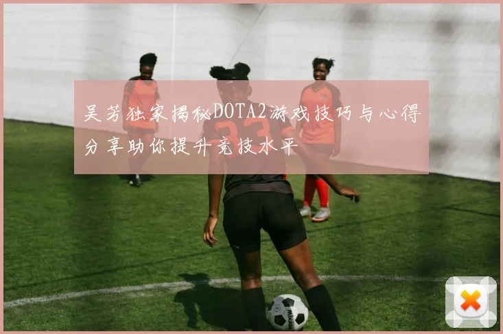 吴芳独家揭秘DOTA2游戏技巧与心得分享助你提升竞技水平