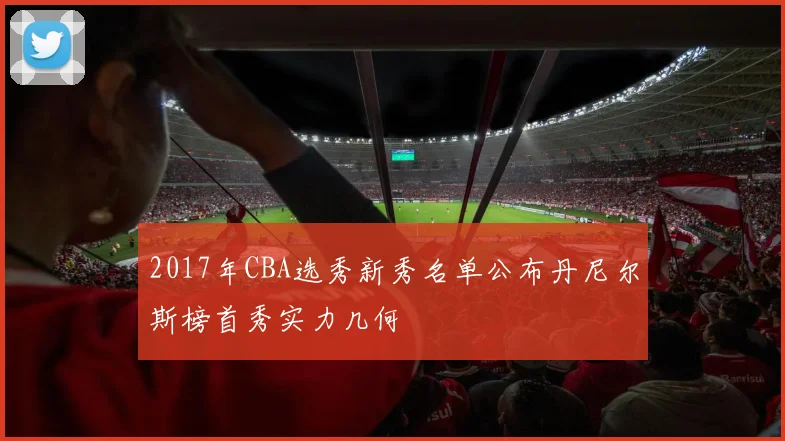 2017年CBA选秀新秀名单公布丹尼尔斯榜首秀实力几何