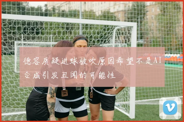 德容质疑进球被吹原因希望不是AI合成引发丑闻的可能性