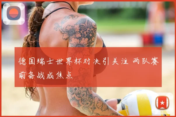 德国瑞士世界杯对决引关注 两队赛前备战成焦点