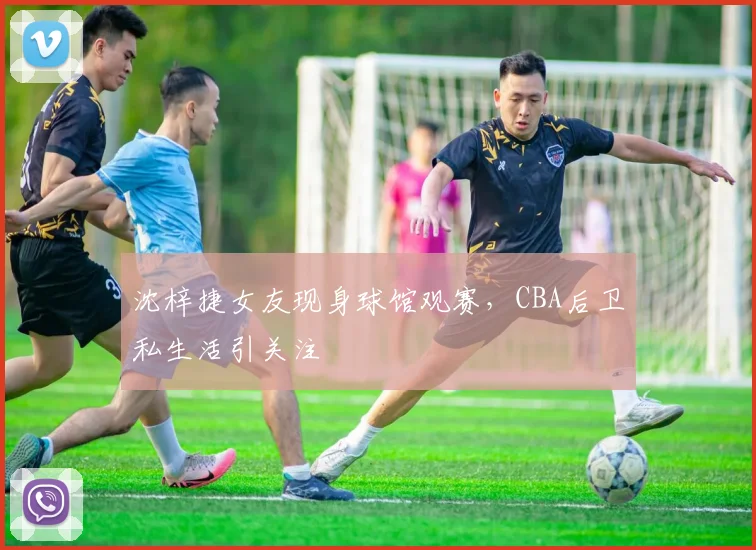 沈梓捷女友现身球馆观赛，CBA后卫私生活引关注