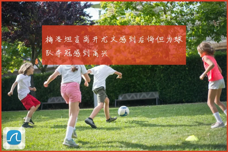 梅洛坦言离开尤文感到后悔但为球队夺冠感到高兴