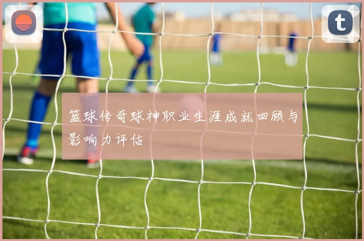 篮球传奇球神职业生涯成就回顾与影响力评估