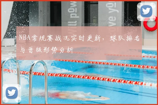 NBA常规赛战况实时更新,球队排名与晋级形势分析