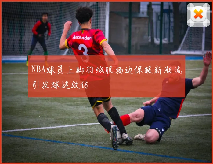 NBA球员上脚羽绒服场边保暖新潮流引发球迷效仿