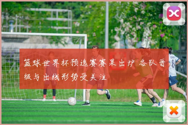 篮球世界杯预选赛赛果出炉 各队晋级与出线形势受关注