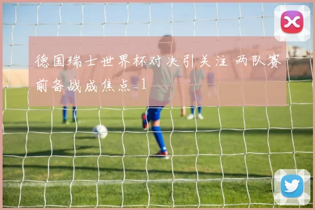 德国瑞士世界杯对决引关注 两队赛前备战成焦点_1