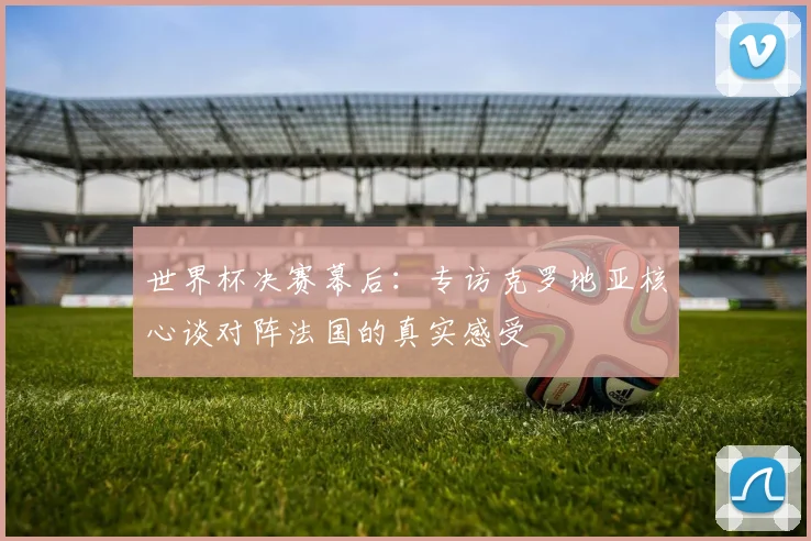 世界杯决赛幕后:专访克罗地亚核心谈对阵法国的真实感受