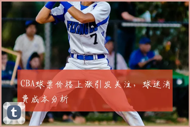 CBA球票价格上涨引发关注,球迷消费成本分析