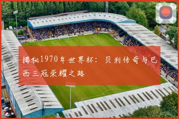 揭秘1970年世界杯:贝利传奇与巴西三冠荣耀之路