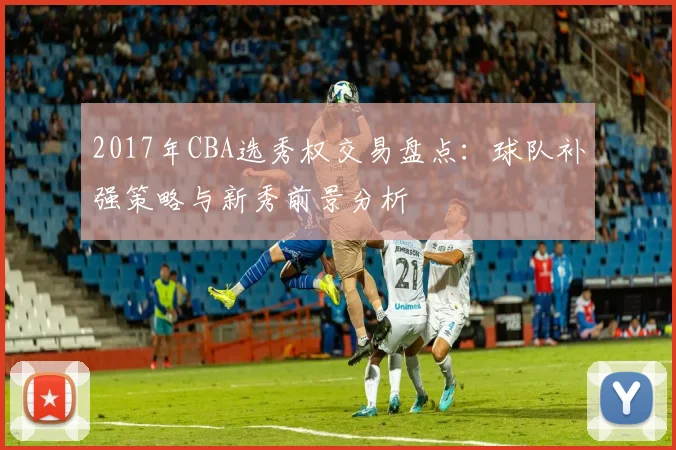 2017年CBA选秀权交易盘点：球队补强策略与新秀前景分析