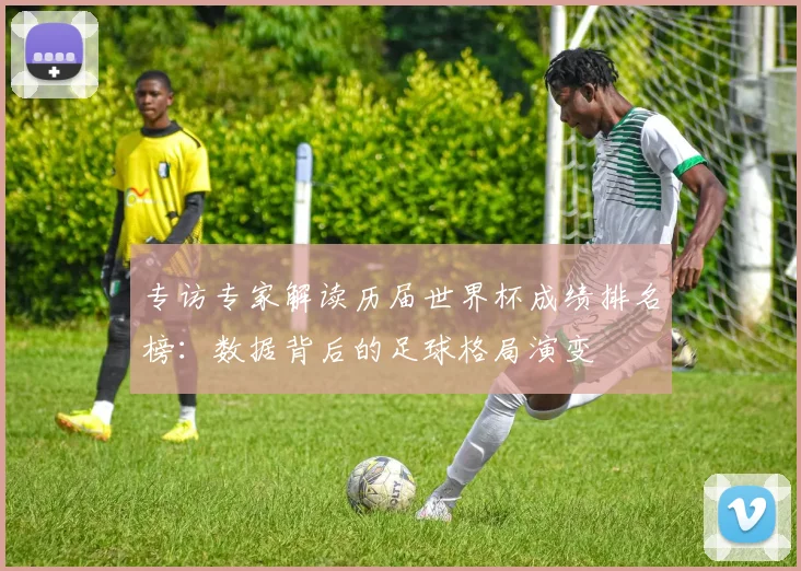 专访专家解读历届世界杯成绩排名榜:数据背后的足球格局演变