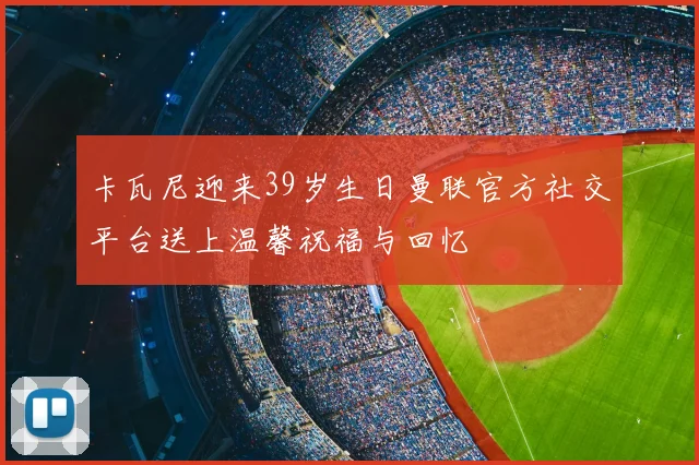 卡瓦尼迎来39岁生日曼联官方社交平台送上温馨祝福与回忆