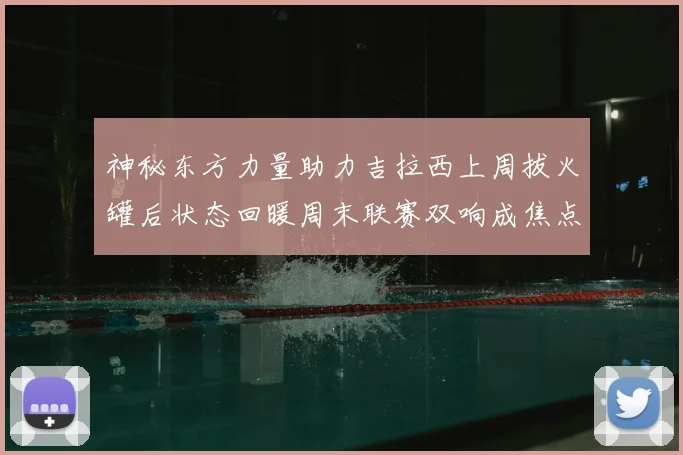 神秘东方力量助力吉拉西上周拔火罐后状态回暖周末联赛双响成焦点
