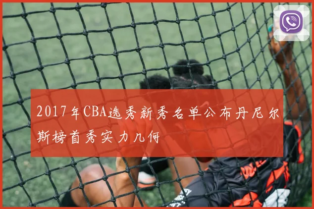 2017年CBA选秀新秀名单公布丹尼尔斯榜首秀实力几何