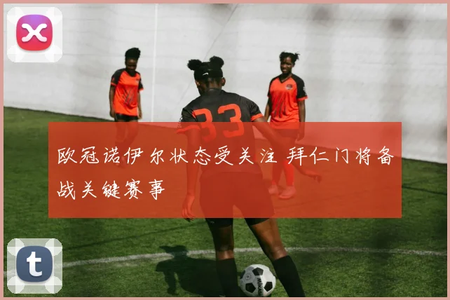 欧冠诺伊尔状态受关注 拜仁门将备战关键赛事