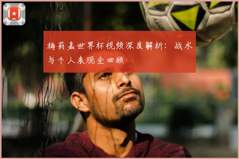 梅莉嘉世界杯视频深度解析：战术与个人表现全回顾