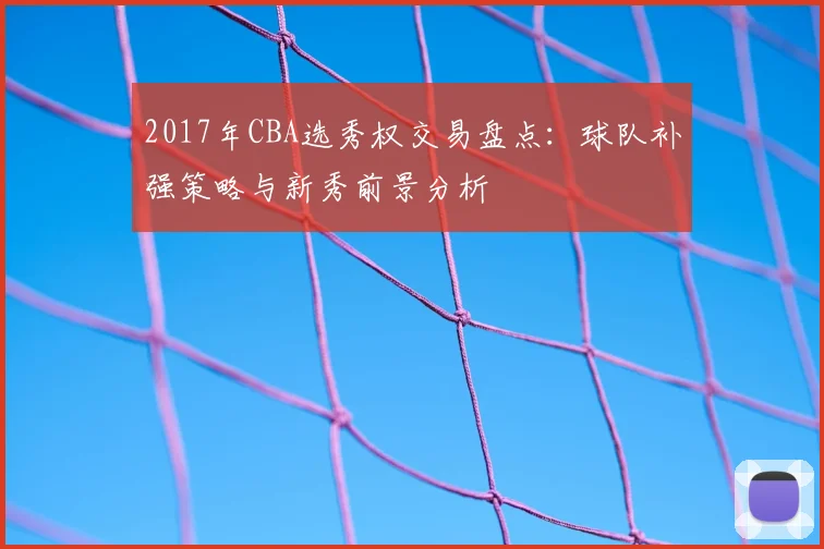 2017年CBA选秀权交易盘点:球队补强策略与新秀前景分析