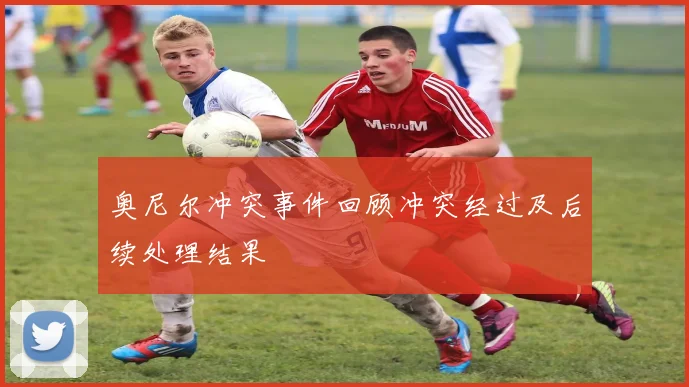 奥尼尔冲突事件回顾冲突经过及后续处理结果