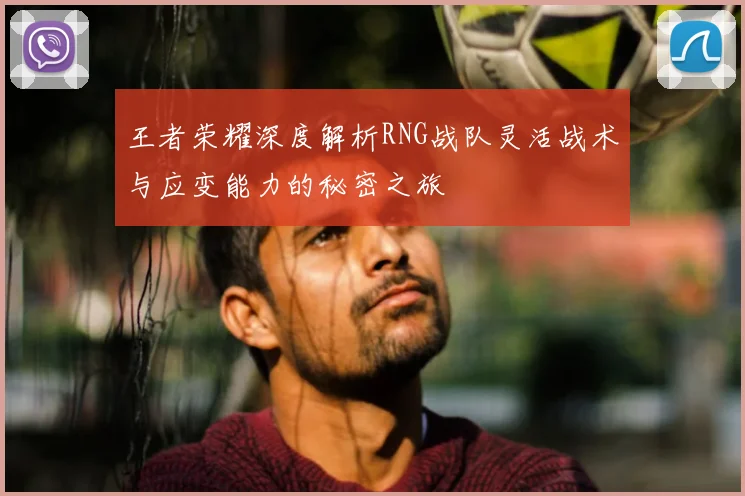 王者荣耀深度解析RNG战队灵活战术与应变能力的秘密之旅
