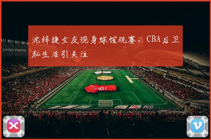 沈梓捷女友现身球馆观赛,CBA后卫私生活引关注