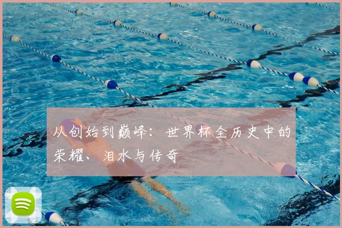 从创始到巅峰：世界杯全历史中的荣耀、泪水与传奇