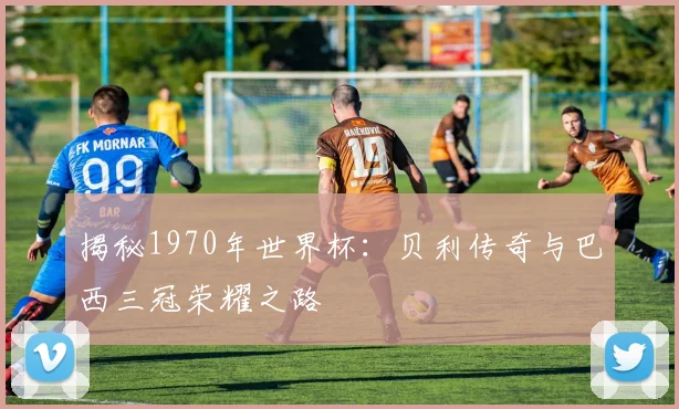 揭秘1970年世界杯:贝利传奇与巴西三冠荣耀之路