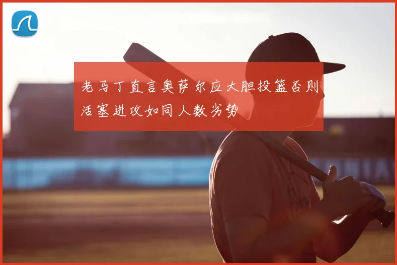 老马丁直言奥萨尔应大胆投篮否则活塞进攻如同人数劣势