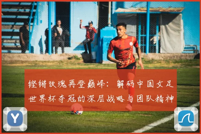铿锵玫瑰再登巅峰:解码中国女足世界杯夺冠的深层战略与团队精神
