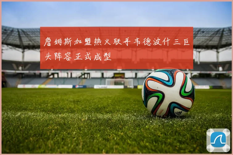 詹姆斯加盟热火联手韦德波什三巨头阵容正式成型