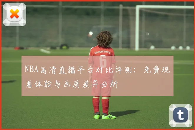 NBA高清直播平台对比评测：免费观看体验与画质差异分析