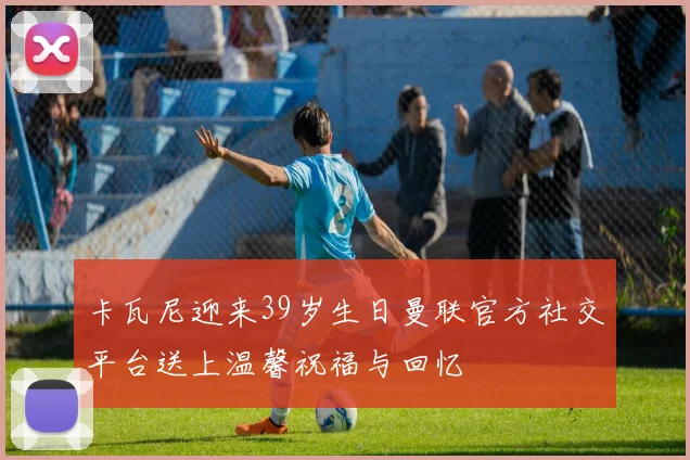 卡瓦尼迎来39岁生日曼联官方社交平台送上温馨祝福与回忆