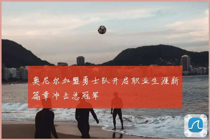 奥尼尔加盟勇士队开启职业生涯新篇章冲击总冠军