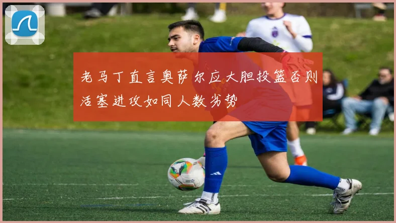 老马丁直言奥萨尔应大胆投篮否则活塞进攻如同人数劣势