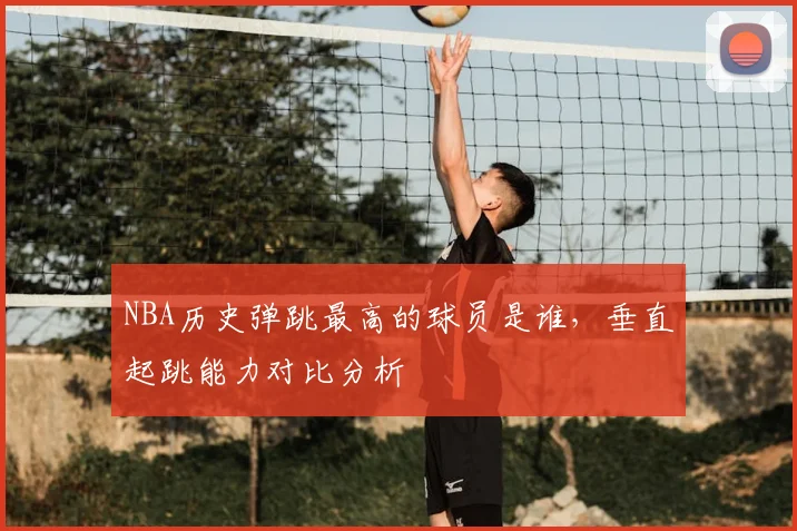 NBA历史弹跳最高的球员是谁,垂直起跳能力对比分析