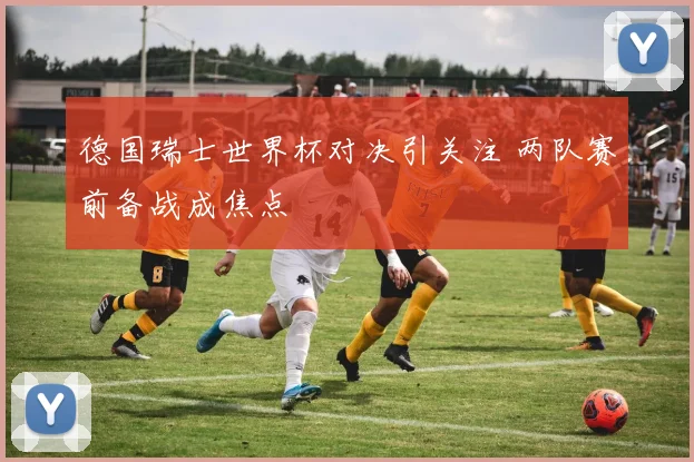德国瑞士世界杯对决引关注 两队赛前备战成焦点