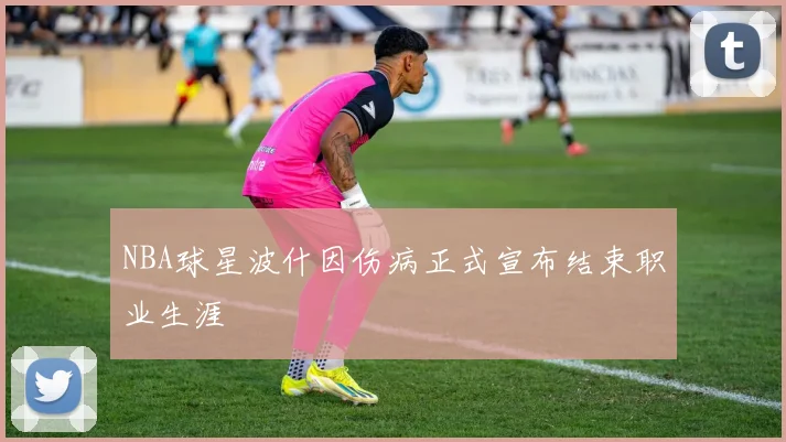 NBA球星波什因伤病正式宣布结束职业生涯