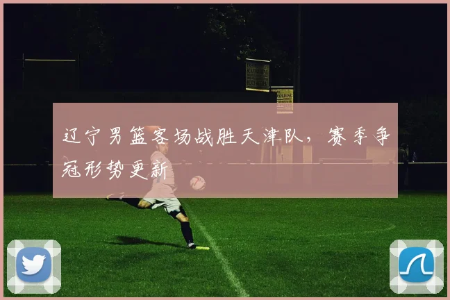 辽宁男篮客场战胜天津队，赛季争冠形势更新