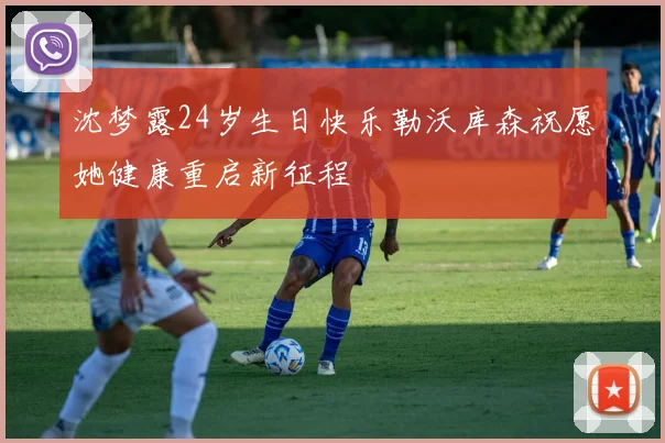沈梦露24岁生日快乐勒沃库森祝愿她健康重启新征程